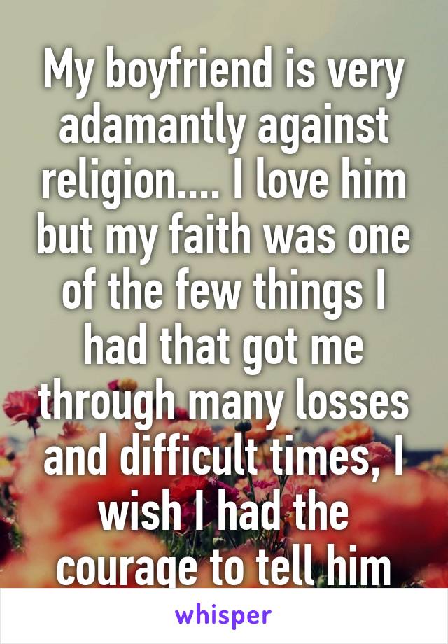 My boyfriend is very adamantly against religion.... I love him but my faith was one of the few things I had that got me through many losses and difficult times, I wish I had the courage to tell him