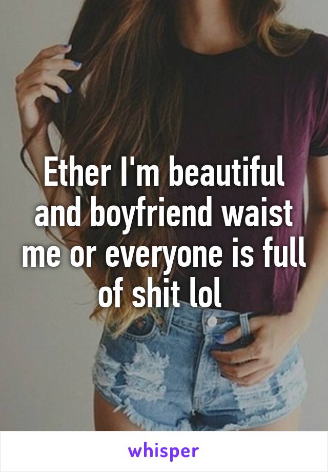 Ether I'm beautiful and boyfriend waist me or everyone is full of shit lol 