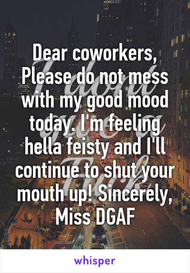 Dear coworkers, Please do not mess with my good mood today. I'm feeling hella feisty and I'll continue to shut your mouth up! Sincerely, Miss DGAF