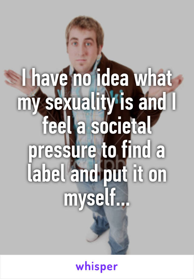 I have no idea what my sexuality is and I feel a societal pressure to find a label and put it on myself...