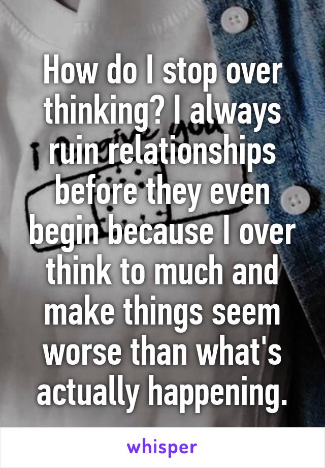 How do I stop over thinking? I always ruin relationships before they even begin because I over think to much and make things seem worse than what's actually happening.