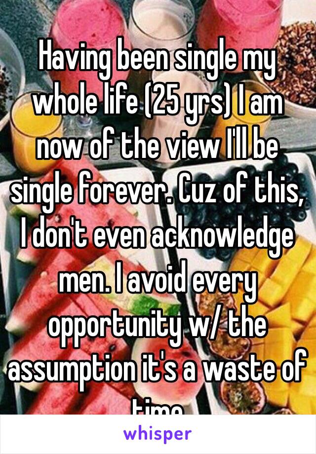 Having been single my whole life (25 yrs) I am now of the view I'll be single forever. Cuz of this, I don't even acknowledge men. I avoid every opportunity w/ the assumption it's a waste of time