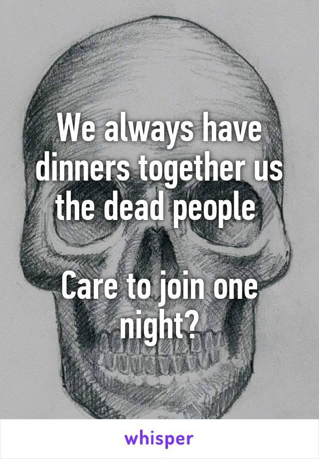 We always have dinners together us the dead people 

Care to join one night?