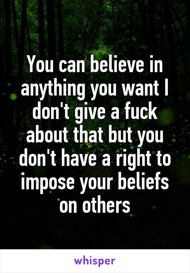 You can believe in anything you want I don't give a fuck about that but you don't have a right to impose your beliefs on others