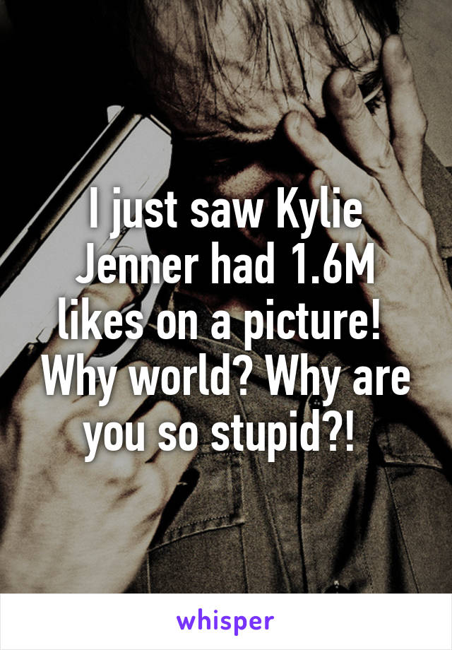 I just saw Kylie Jenner had 1.6M likes on a picture! 
Why world? Why are you so stupid?! 