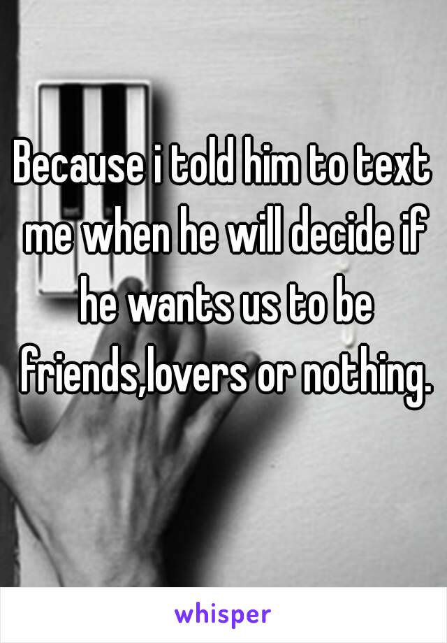 Because i told him to text me when he will decide if he wants us to be friends,lovers or nothing. 