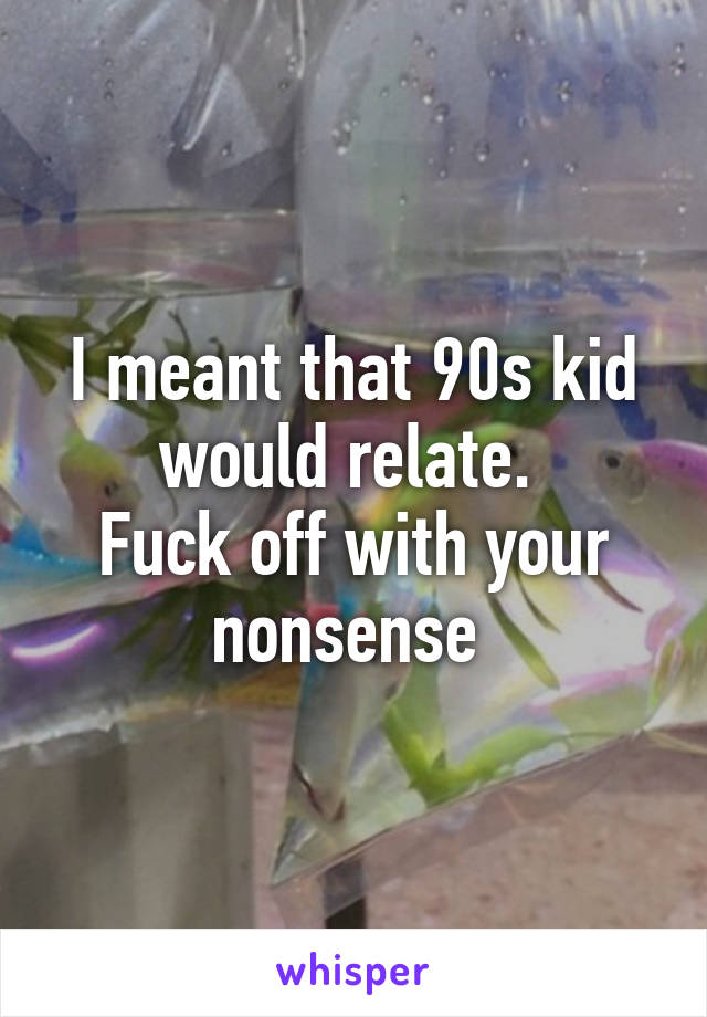 I meant that 90s kid would relate. 
Fuck off with your nonsense 