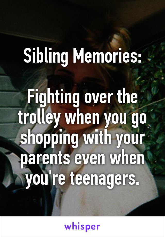 Sibling Memories:

Fighting over the trolley when you go shopping with your parents even when you're teenagers.