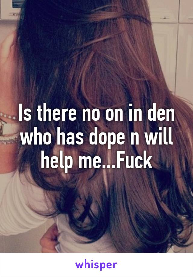 Is there no on in den who has dope n will help me...Fuck