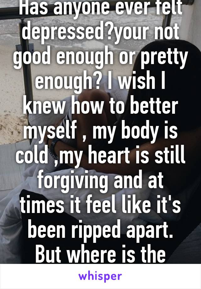 Has anyone ever felt depressed?your not good enough or pretty enough? I wish I knew how to better myself , my body is cold ,my heart is still forgiving and at times it feel like it's been ripped apart. But where is the rest?