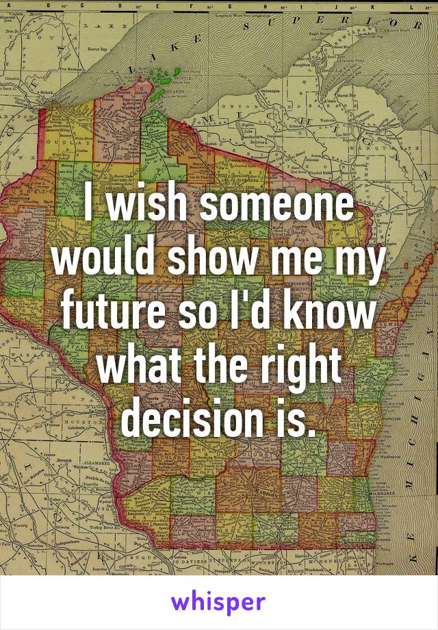 I wish someone would show me my future so I'd know what the right decision is.