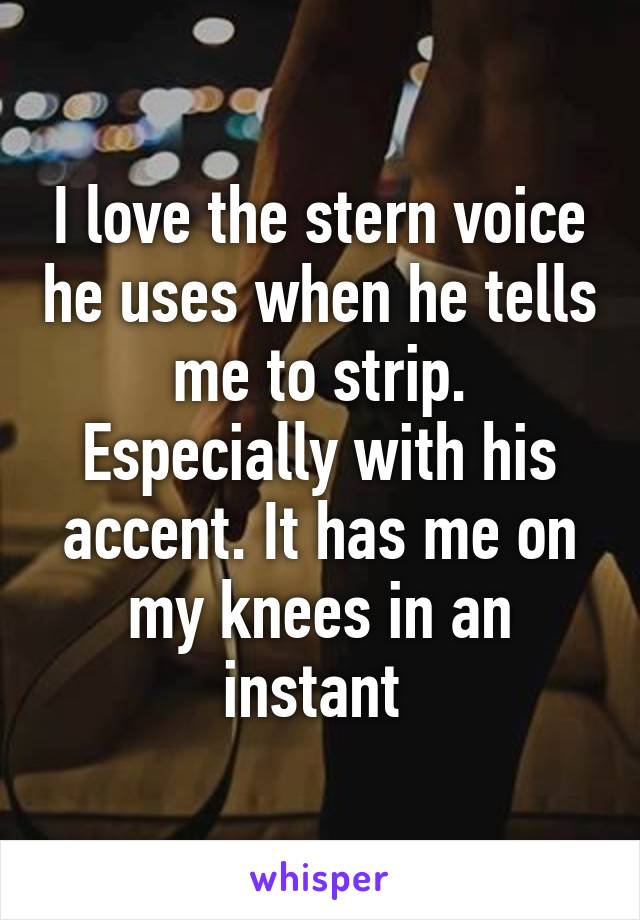 I love the stern voice he uses when he tells me to strip. Especially with his accent. It has me on my knees in an instant 