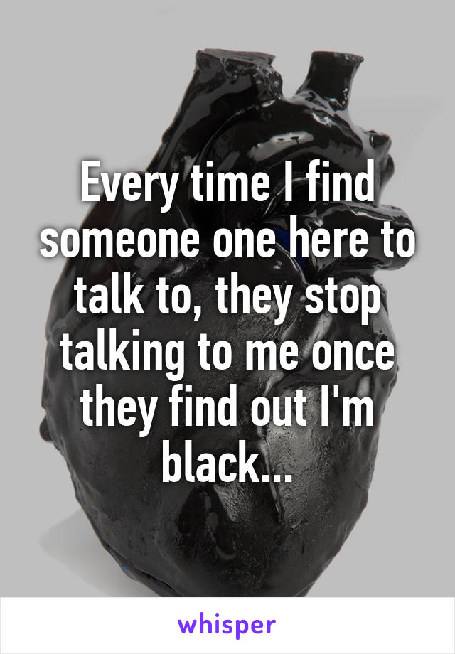 Every time I find someone one here to talk to, they stop talking to me once they find out I'm black...
