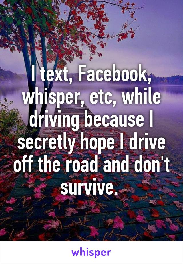 I text, Facebook, whisper, etc, while driving because I secretly hope I drive off the road and don't survive. 