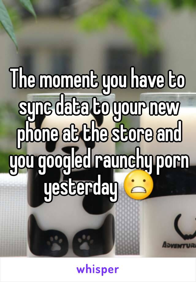 The moment you have to sync data to your new phone at the store and you googled raunchy porn yesterday 😬