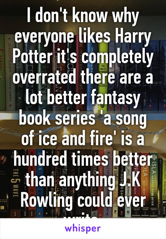 I don't know why everyone likes Harry Potter it's completely overrated there are a lot better fantasy book series 'a song of ice and fire' is a hundred times better than anything J.K Rowling could ever write 