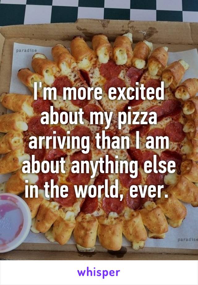 I'm more excited about my pizza arriving than I am about anything else in the world, ever. 