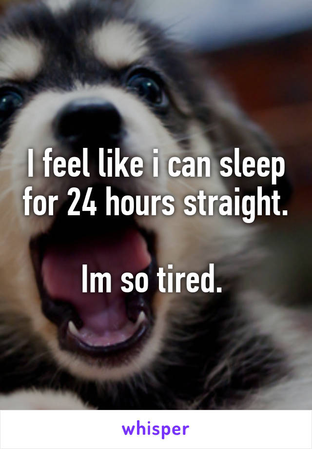 I feel like i can sleep for 24 hours straight. 
Im so tired. 