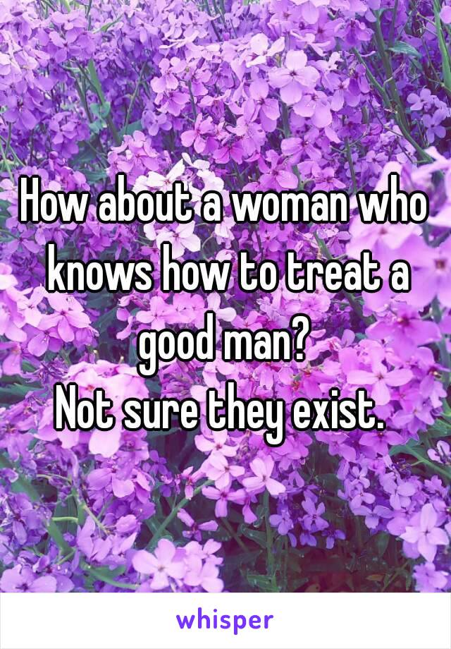 How about a woman who knows how to treat a good man? 
Not sure they exist. 