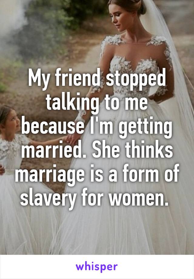 My friend stopped talking to me because I'm getting married. She thinks marriage is a form of slavery for women. 
