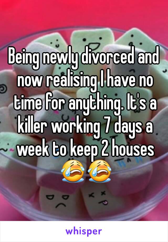 Being newly divorced and now realising I have no time for anything. It's a killer working 7 days a week to keep 2 houses 😭😭