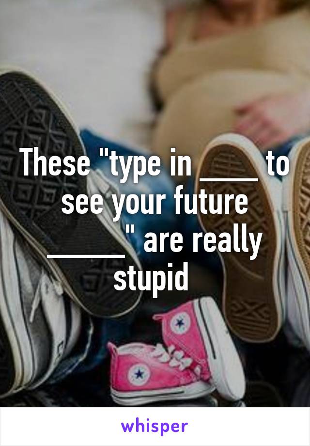 These "type in ___ to see your future ____" are really stupid 