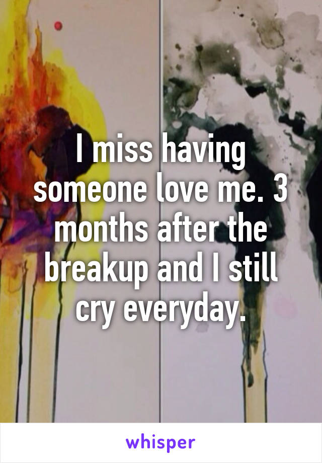 I miss having someone love me. 3 months after the breakup and I still cry everyday.