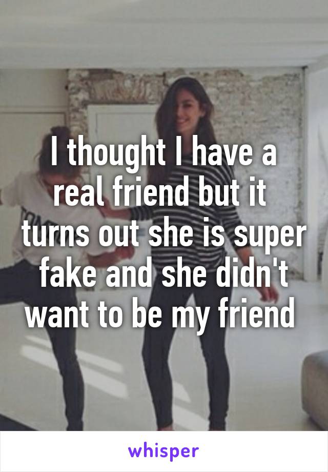 I thought I have a real friend but it  turns out she is super fake and she didn't want to be my friend 