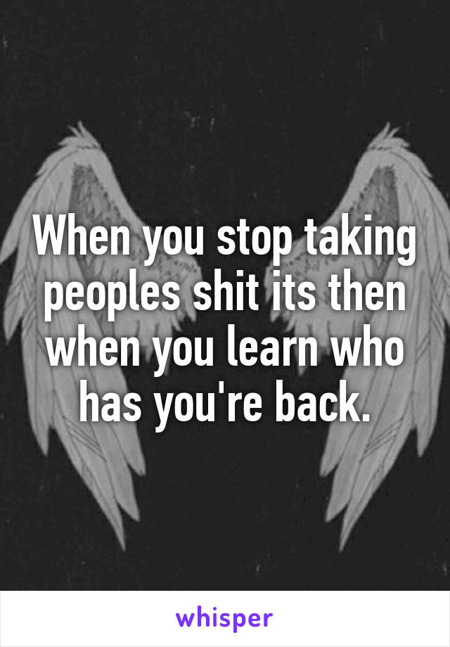When you stop taking peoples shit its then when you learn who has you're back.