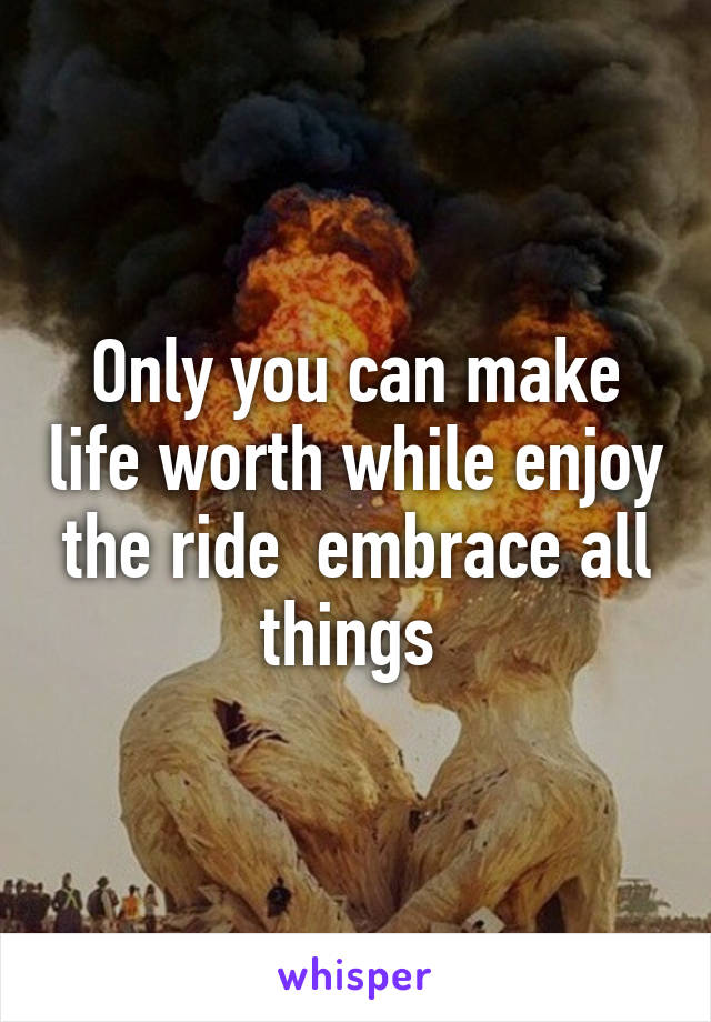 Only you can make life worth while enjoy the ride  embrace all things 