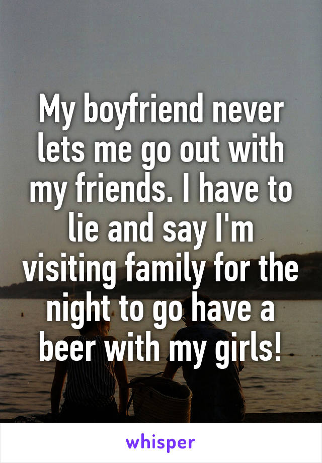 My boyfriend never lets me go out with my friends. I have to lie and say I'm visiting family for the night to go have a beer with my girls!