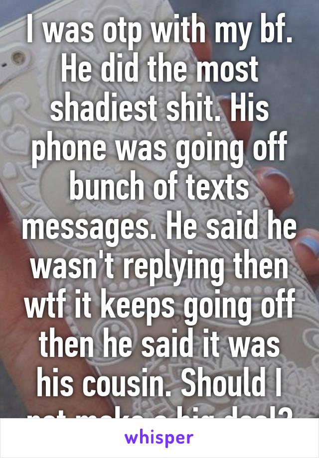 I was otp with my bf. He did the most shadiest shit. His phone was going off bunch of texts messages. He said he wasn't replying then wtf it keeps going off then he said it was his cousin. Should I not make a big deal?
