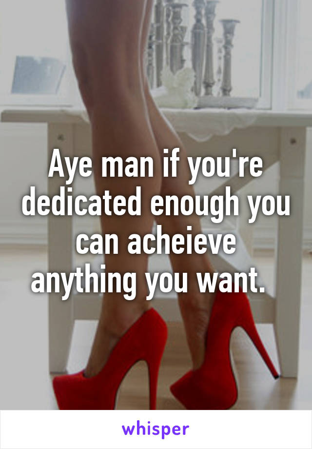 Aye man if you're dedicated enough you can acheieve anything you want.  