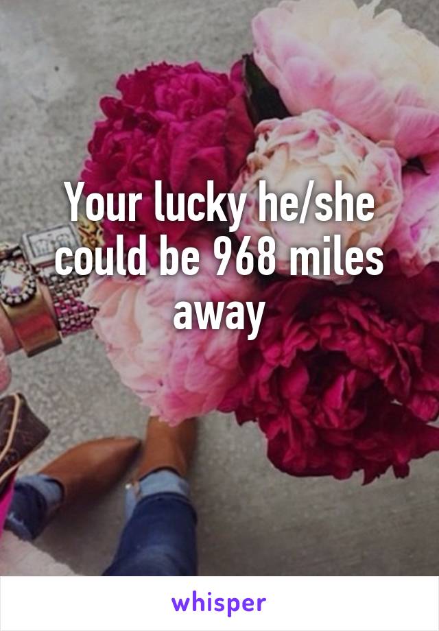 Your lucky he/she could be 968 miles away

