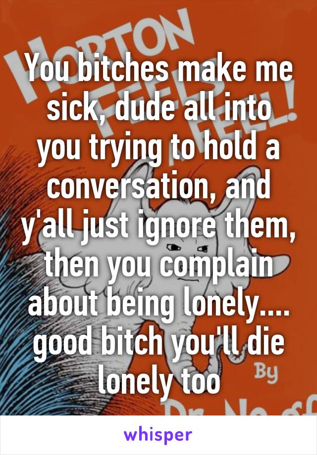 You bitches make me sick, dude all into you trying to hold a conversation, and y'all just ignore them, then you complain about being lonely.... good bitch you'll die lonely too