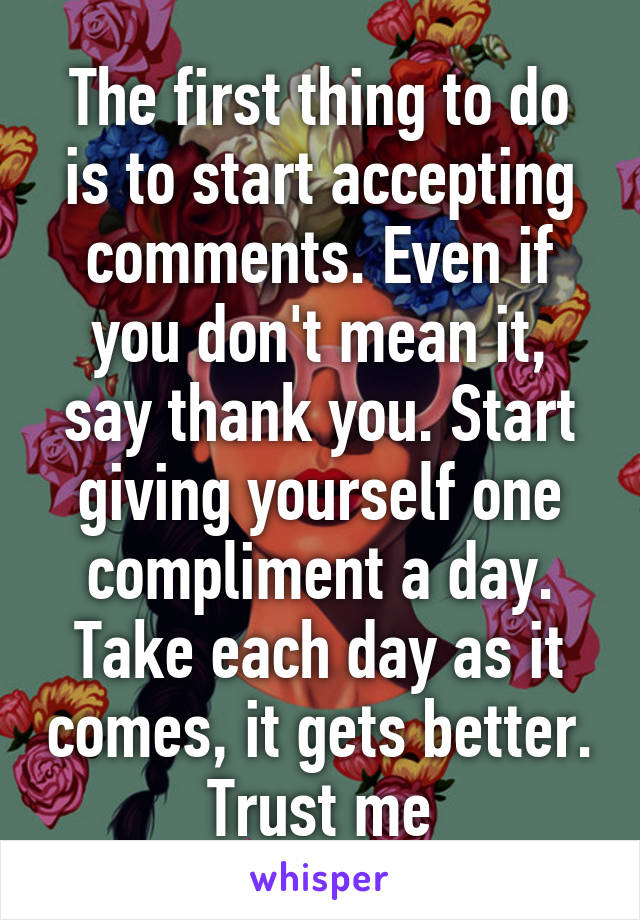 The first thing to do is to start accepting comments. Even if you don't mean it, say thank you. Start giving yourself one compliment a day. Take each day as it comes, it gets better. Trust me