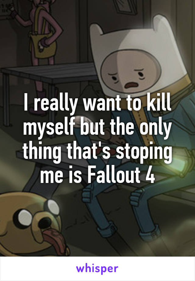 I really want to kill myself but the only thing that's stoping me is Fallout 4
