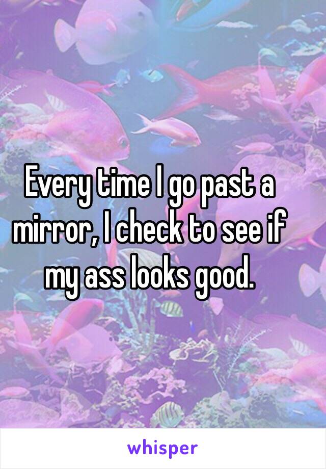 Every time I go past a mirror, I check to see if my ass looks good.
