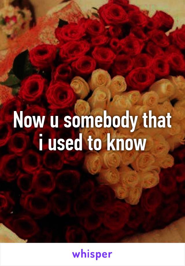 Now u somebody that i used to know