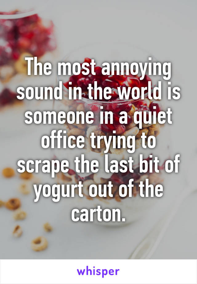The most annoying sound in the world is someone in a quiet office trying to scrape the last bit of yogurt out of the carton.