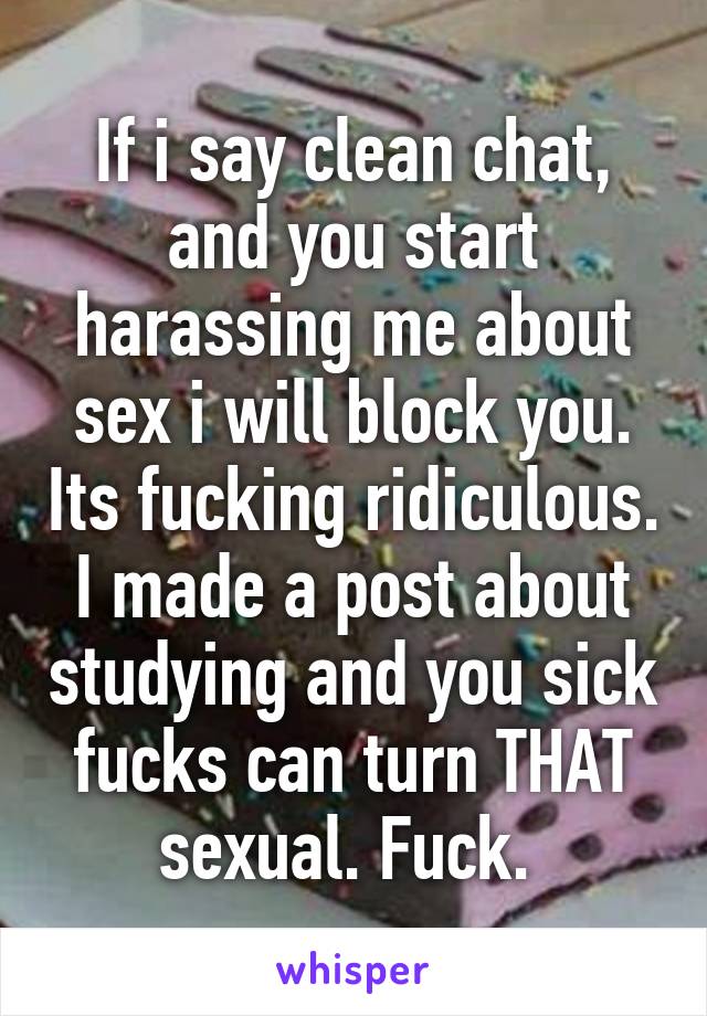 If i say clean chat, and you start harassing me about sex i will block you. Its fucking ridiculous. I made a post about studying and you sick fucks can turn THAT sexual. Fuck. 