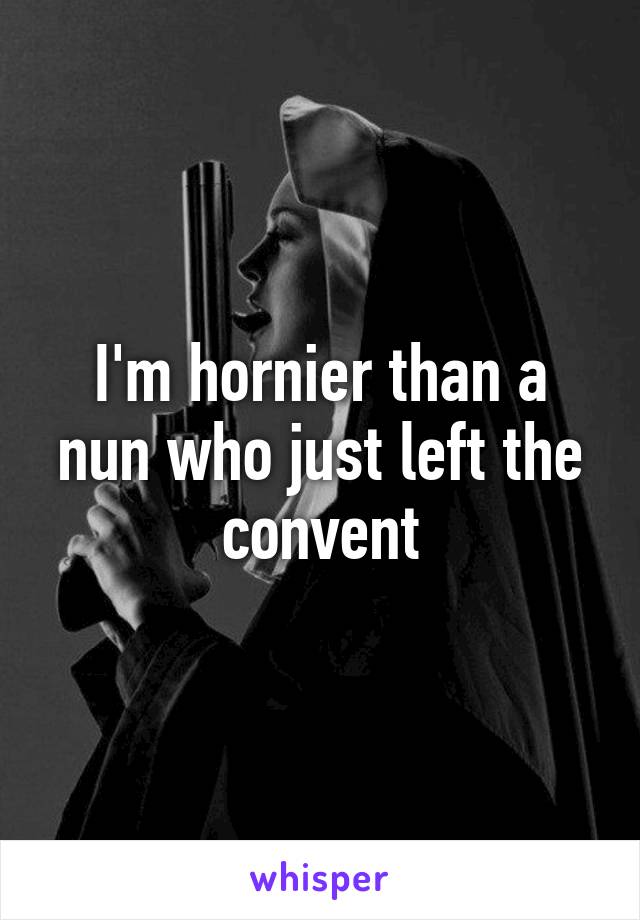 I'm hornier than a nun who just left the convent