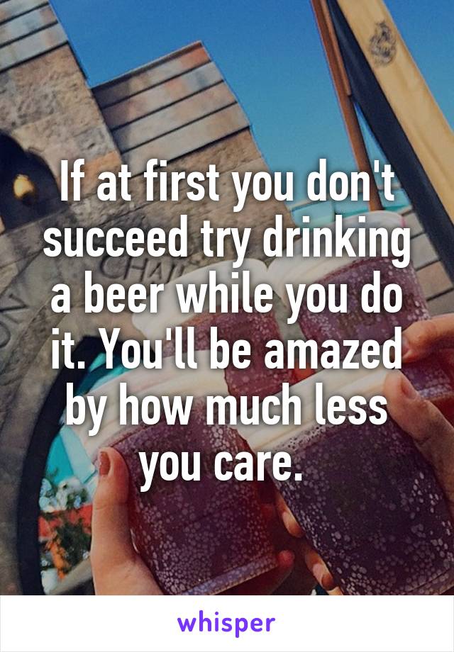 If at first you don't succeed try drinking a beer while you do it. You'll be amazed by how much less you care. 