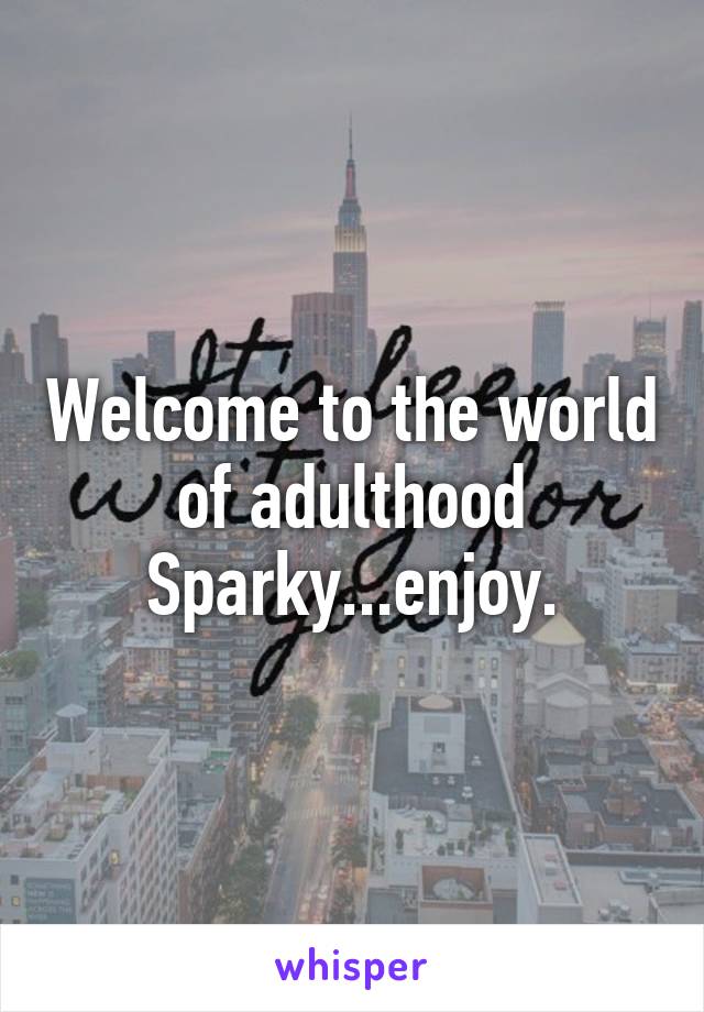Welcome to the world of adulthood Sparky...enjoy.