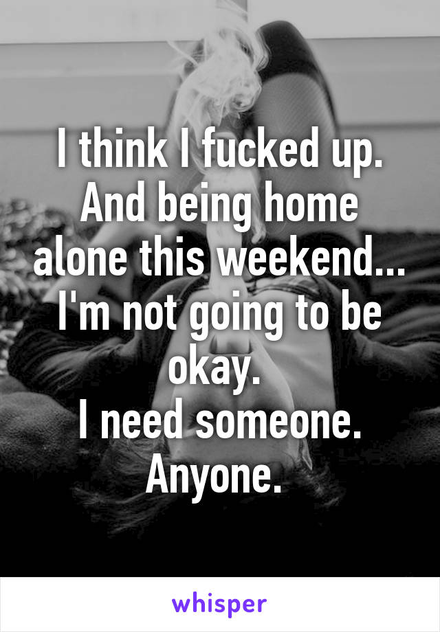 I think I fucked up. And being home alone this weekend... I'm not going to be okay. 
I need someone. Anyone. 