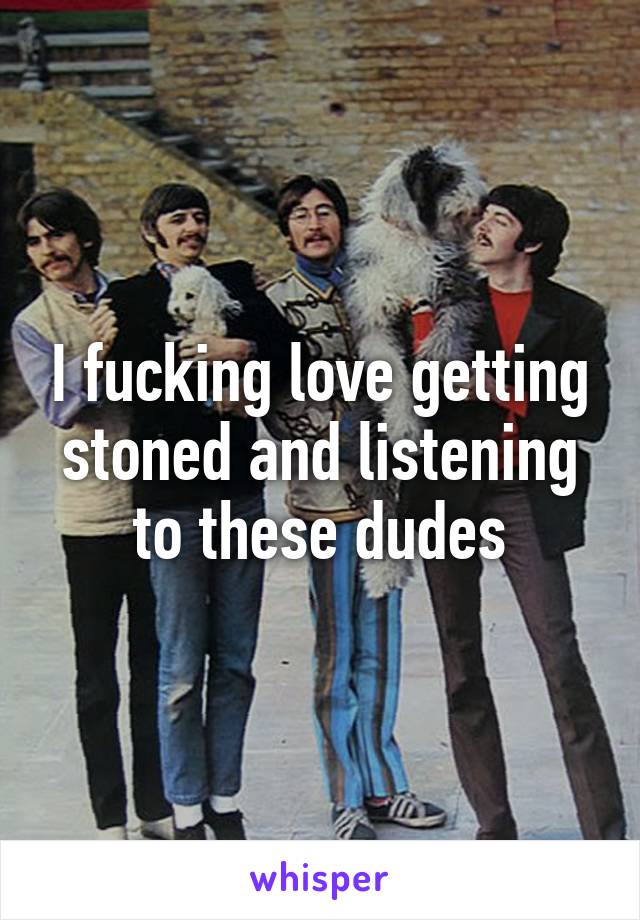 I fucking love getting stoned and listening to these dudes