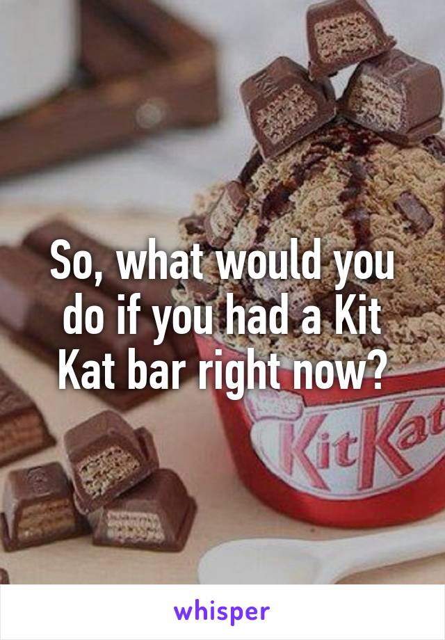 So, what would you do if you had a Kit Kat bar right now?