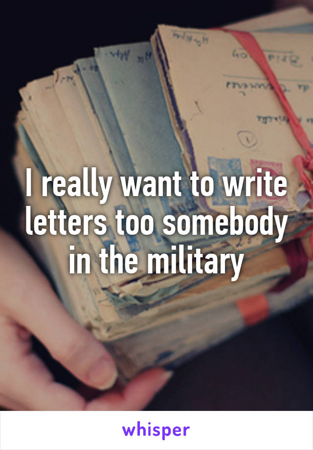 I really want to write letters too somebody in the military