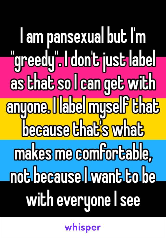 I am pansexual but I'm "greedy". I don't just label as that so I can get with anyone. I label myself that because that's what makes me comfortable, not because I want to be with everyone I see 