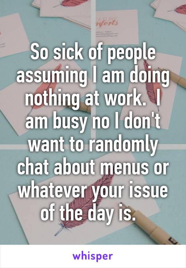So sick of people assuming I am doing nothing at work.  I am busy no I don't want to randomly chat about menus or whatever your issue of the day is.  